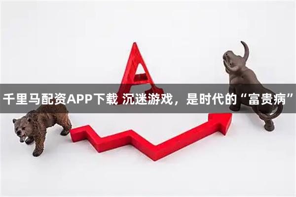 千里马配资APP下载 沉迷游戏，是时代的“富贵病”