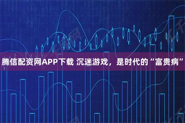腾信配资网APP下载 沉迷游戏，是时代的“富贵病”