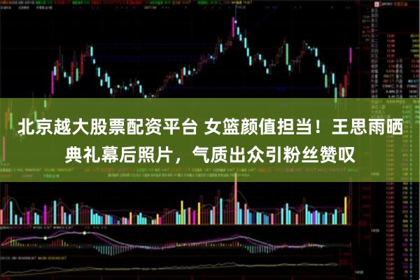 北京越大股票配资平台 女篮颜值担当！王思雨晒典礼幕后照片，气质出众引粉丝赞叹