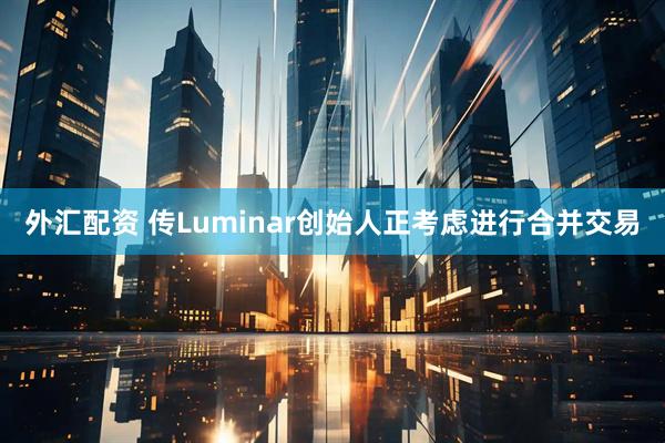外汇配资 传Luminar创始人正考虑进行合并交易
