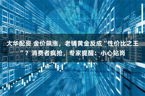 大华配资 金价飙涨，老铺黄金反成“性价比之王”？消费者疯抢，专家提醒：小心站岗