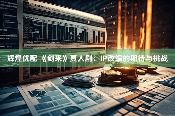 辉煌优配 《剑来》真人剧：IP改编的期待与挑战