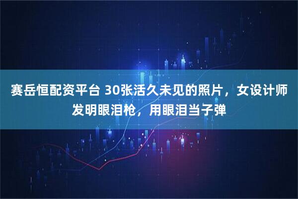 赛岳恒配资平台 30张活久未见的照片，女设计师发明眼泪枪，用眼泪当子弹