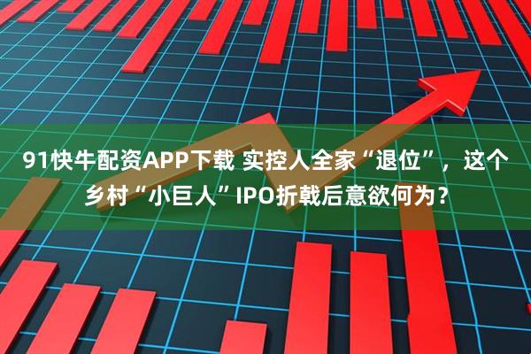 91快牛配资APP下载 实控人全家“退位”，这个乡村“小巨人”IPO折戟后意欲何为？