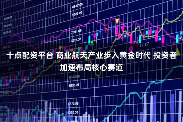十点配资平台 商业航天产业步入黄金时代 投资者加速布局核心赛道