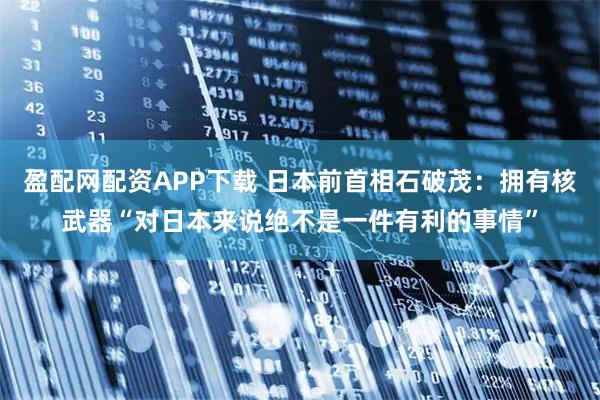 盈配网配资APP下载 日本前首相石破茂：拥有核武器“对日本来说绝不是一件有利的事情”