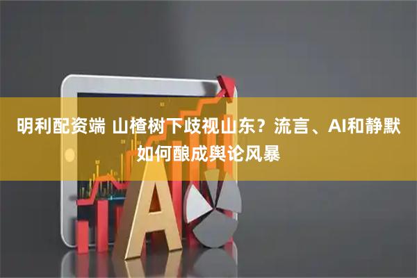 明利配资端 山楂树下歧视山东？流言、AI和静默如何酿成舆论风暴
