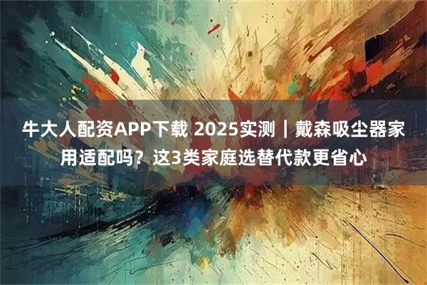 牛大人配资APP下载 2025实测｜戴森吸尘器家用适配吗？这3类家庭选替代款更省心