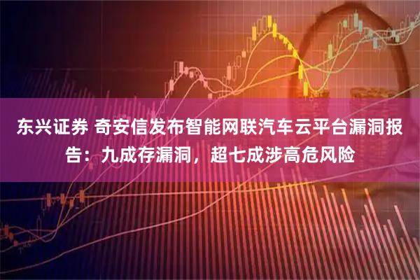 东兴证券 奇安信发布智能网联汽车云平台漏洞报告：九成存漏洞，超七成涉高危风险