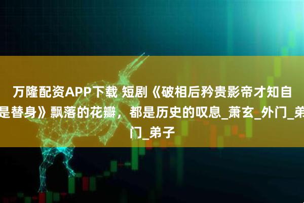 万隆配资APP下载 短剧《破相后矜贵影帝才知自己是替身》飘落的花瓣，都是历史的叹息_萧玄_外门_弟子