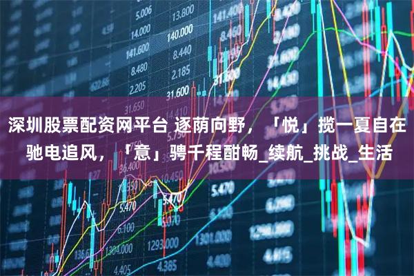 深圳股票配资网平台 逐荫向野，「悦」揽一夏自在 驰电追风，「意」骋千程酣畅_续航_挑战_生活
