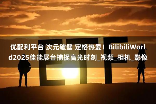 优配利平台 次元破壁 定格热爱!BilibiliWorld2025佳能展台捕捉高光时刻_视频_相机_影像