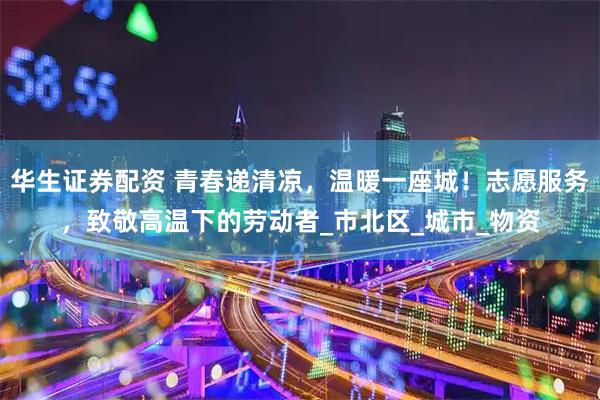 华生证券配资 青春递清凉,温暖一座城!志愿服务,致敬高温下的劳动者_市北区_城市_物资