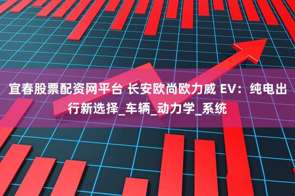 宜春股票配资网平台 长安欧尚欧力威 EV：纯电出行新选择_车辆_动力学_系统
