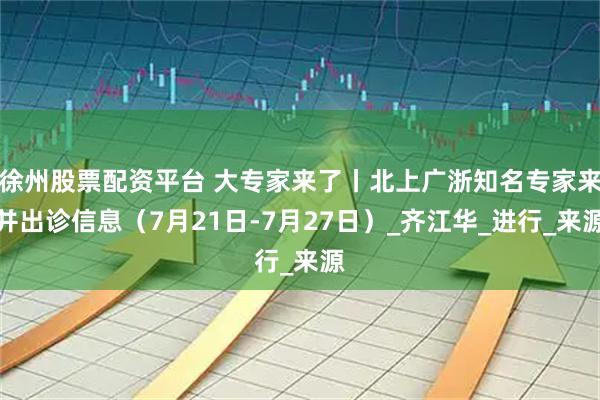 徐州股票配资平台 大专家来了丨北上广浙知名专家来并出诊信息（7月21日-7月27日）_齐江华_进行_来源