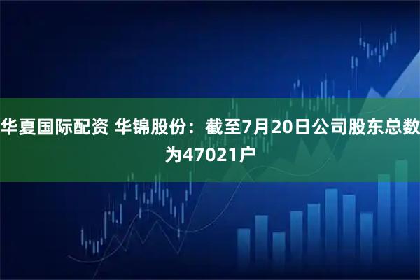 华夏国际配资 华锦股份：截至7月20日公司股东总数为47021户