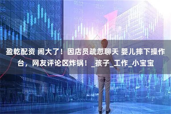 盈乾配资 闹大了！因店员疏忽聊天 婴儿摔下操作台，网友评论区炸锅！_孩子_工作_小宝宝