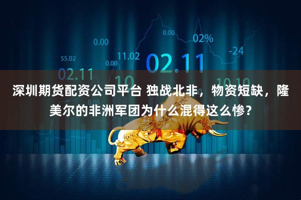 深圳期货配资公司平台 独战北非,物资短缺,隆美尔的非洲军团为什么混得这么惨?