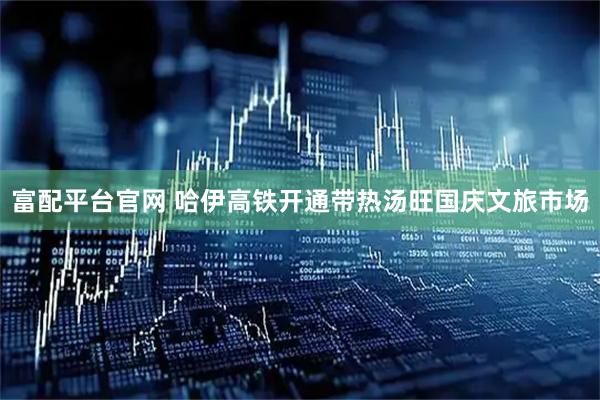 富配平台官网 哈伊高铁开通带热汤旺国庆文旅市场
